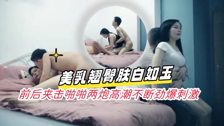 淩晨场3P极品风骚御姐美乳翘臀的肤白如玉前后夹击啪啪两炮高潮不断劲爆刺激