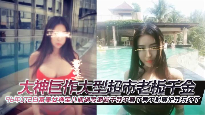 大神巨作大型超市老板千金96年172白富美女神宝儿.捆绑喷潮喊干我不要了再不射要把我玩坏了